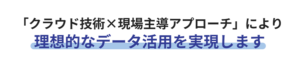 クラウド技術×現場主導アプローチにより、理想的なデータ活用を実現します